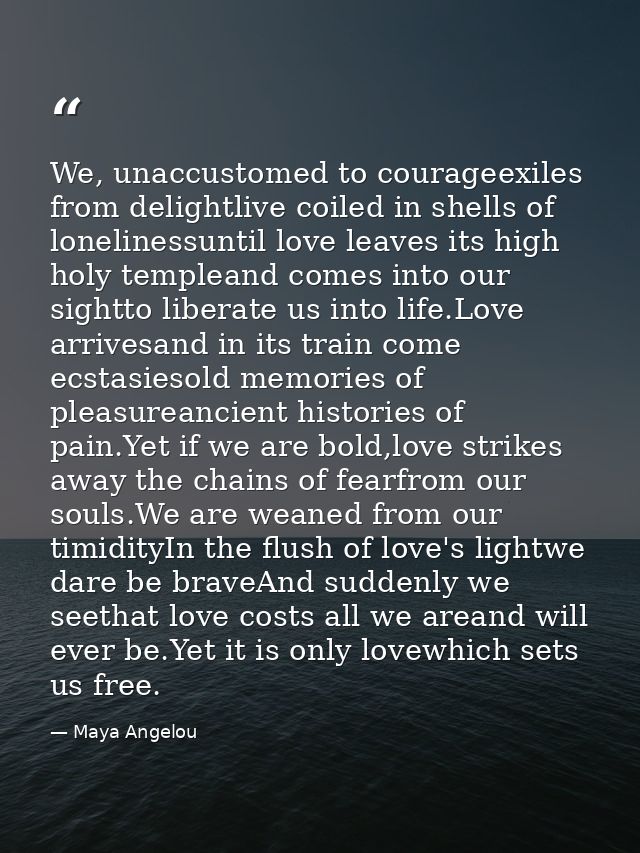 We, unaccustomed to courageexiles from delightlive coiled in shells of lonelinessuntil love leaves its high holy templea — Maya Angelou