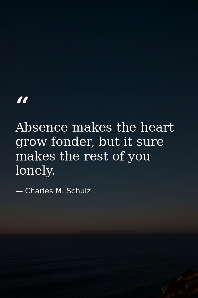 Absence makes the heart grow fonder, but it sure makes the rest of you lonely. — Charles M. Schulz