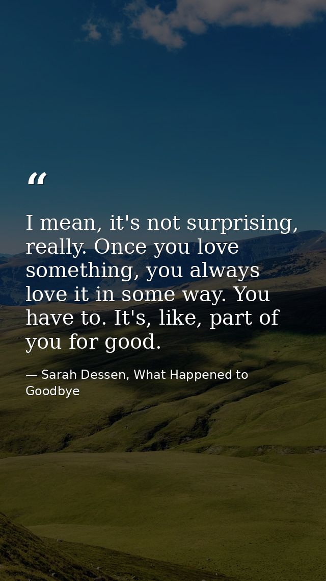 I mean, it's not surprising, really. Once you love something, you always love it in some way. You have to. It's, like, p — Sarah Dessen, What Happened to Goodbye