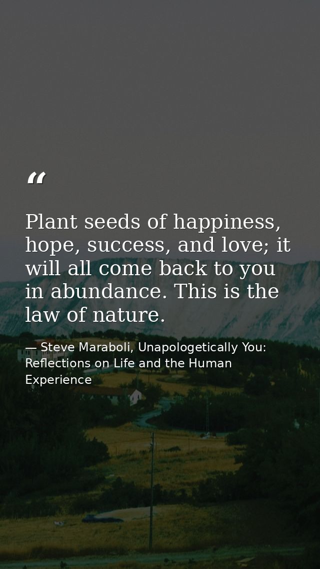 Plant seeds of happiness, hope, success, and love; it will all come back to you in abundance. This is the law of nature. — Steve Maraboli, Unapologetically You: Reflections on Life and the Human Experience