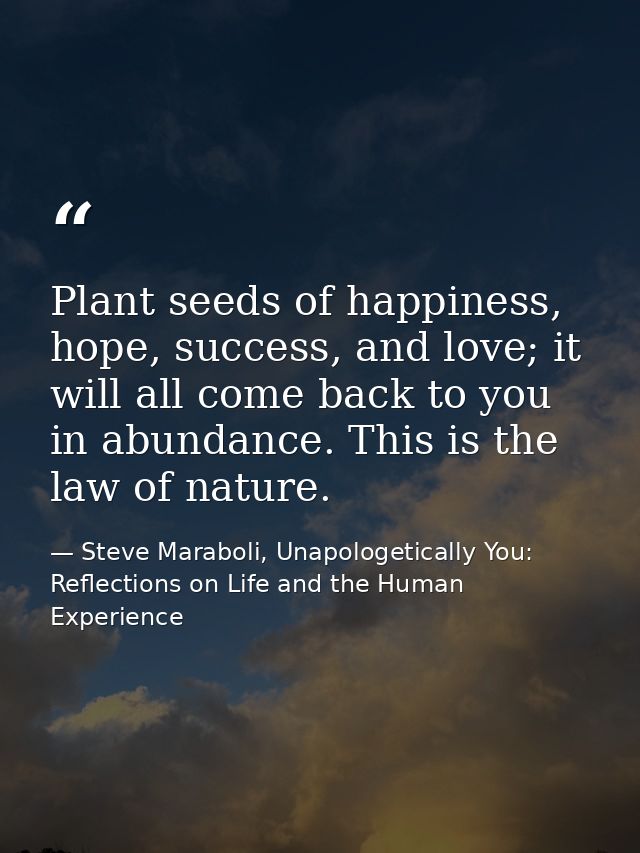 Plant seeds of happiness, hope, success, and love; it will all come back to you in abundance. This is the law of nature. — Steve Maraboli, Unapologetically You: Reflections on Life and the Human Experience