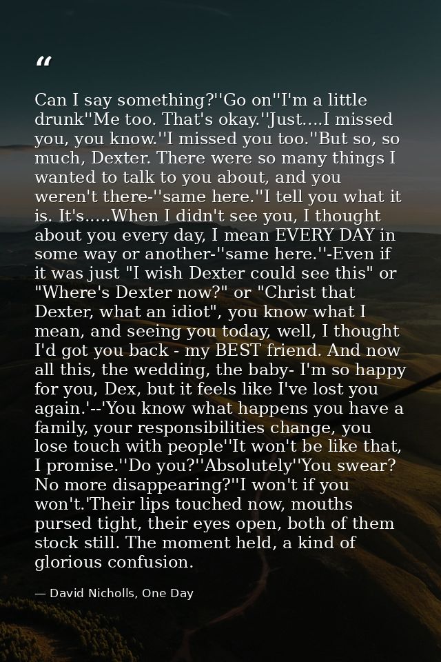 Can I say something?''Go on''I'm a little drunk''Me too. That's okay.''Just....I missed you, you know.''I missed you too — David Nicholls, One Day