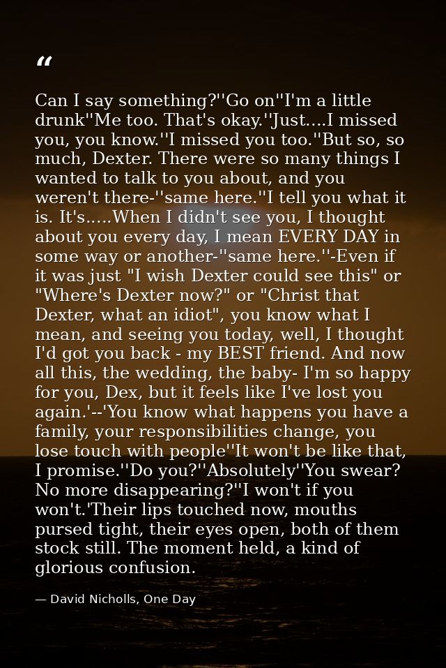 Can I say something?''Go on''I'm a little drunk''Me too. That's okay.''Just....I missed you, you know.''I missed you too — David Nicholls, One Day