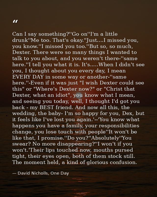 Can I say something?''Go on''I'm a little drunk''Me too. That's okay.''Just....I missed you, you know.''I missed you too — David Nicholls, One Day