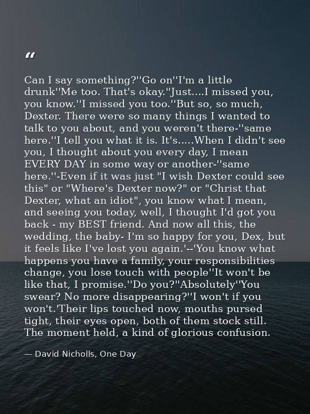 Can I say something?''Go on''I'm a little drunk''Me too. That's okay.''Just....I missed you, you know.''I missed you too — David Nicholls, One Day