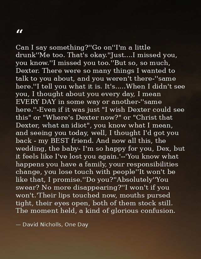 Can I say something?''Go on''I'm a little drunk''Me too. That's okay.''Just....I missed you, you know.''I missed you too — David Nicholls, One Day