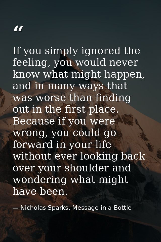 If you simply ignored the feeling, you would never know what might happen, and in many ways that was worse than finding  — Nicholas Sparks, Message in a Bottle