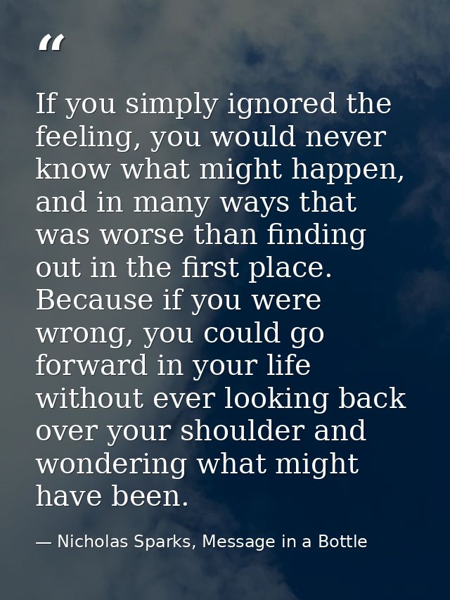 If you simply ignored the feeling, you would never know what might happen, and in many ways that was worse than finding  — Nicholas Sparks, Message in a Bottle