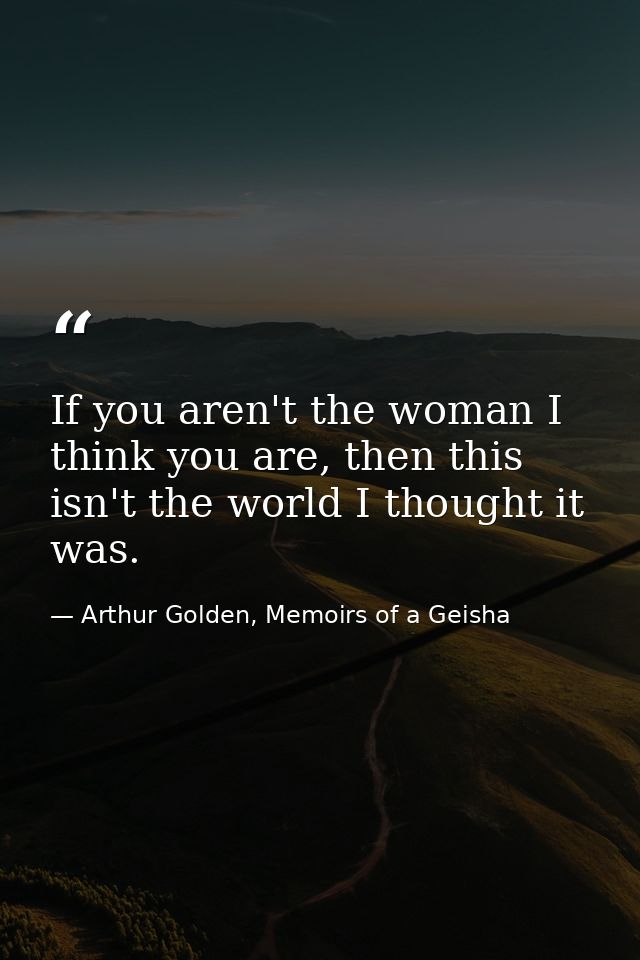 If you aren't the woman I think you are, then this isn't the world I thought it was. — Arthur Golden, Memoirs of a Geisha