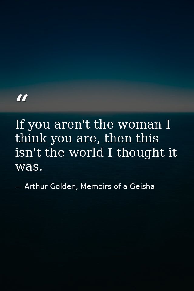 If you aren't the woman I think you are, then this isn't the world I thought it was. — Arthur Golden, Memoirs of a Geisha