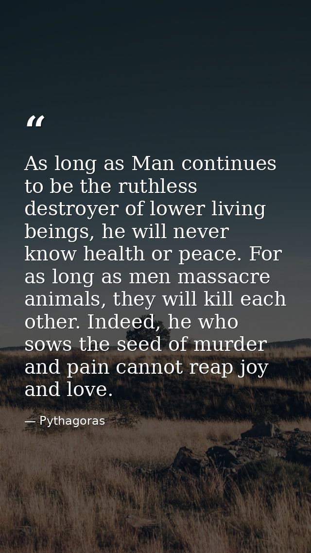 As long as Man continues to be the ruthless destroyer of lower living beings, he will never know health or peace. For as — Pythagoras