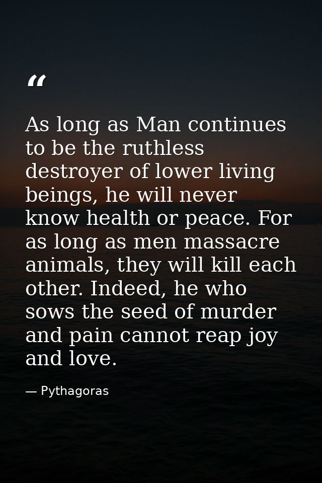 As long as Man continues to be the ruthless destroyer of lower living beings, he will never know health or peace. For as — Pythagoras