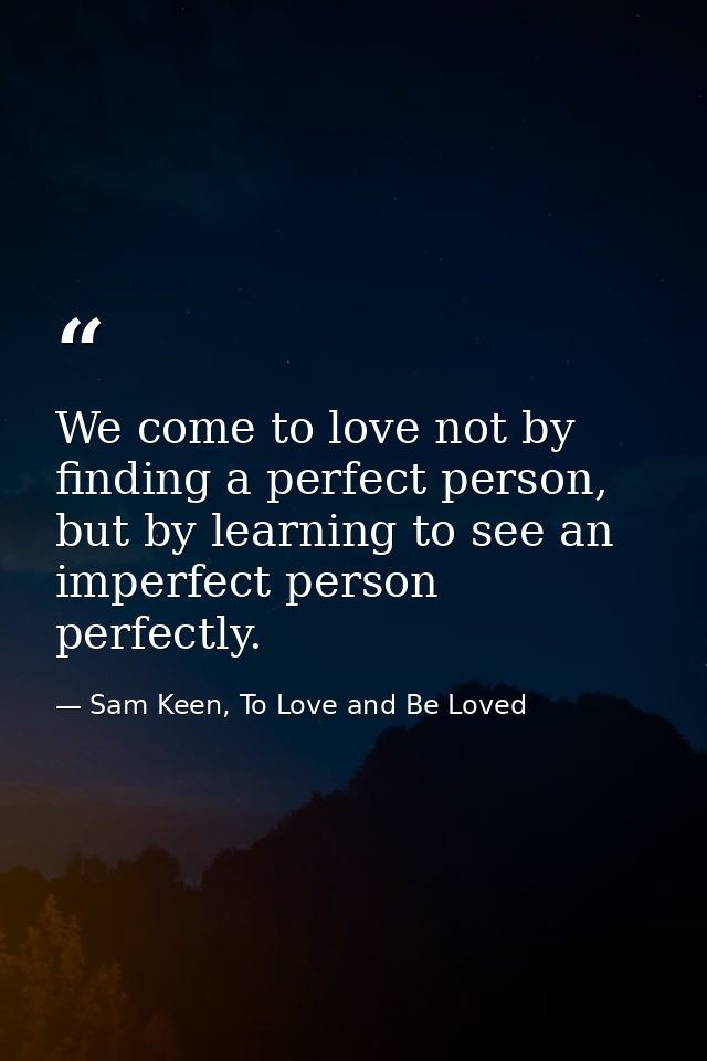 We come to love not by finding a perfect person, but by learning to see an imperfect person perfectly. — Sam Keen, To Love and Be Loved