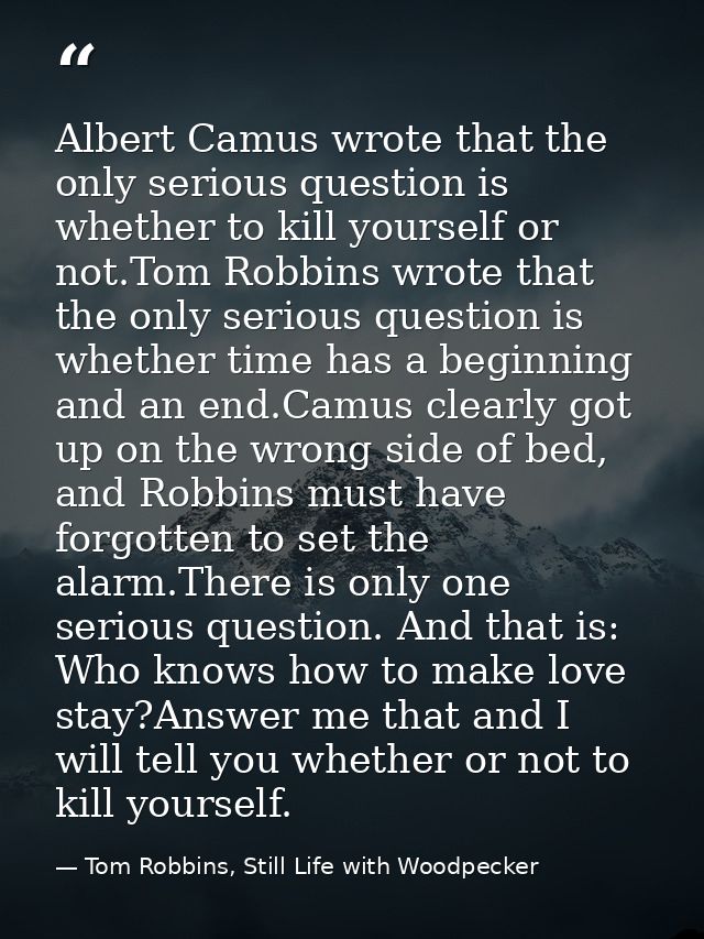 Albert Camus wrote that the only serious question is whether to kill yourself or not.Tom Robbins wrote that the only ser — Tom Robbins, Still Life with Woodpecker