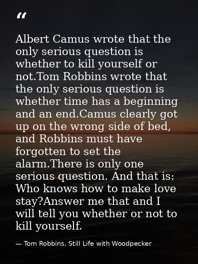 Albert Camus wrote that the only serious question is whether to kill yourself or not.Tom Robbins wrote that the only ser — Tom Robbins, Still Life with Woodpecker