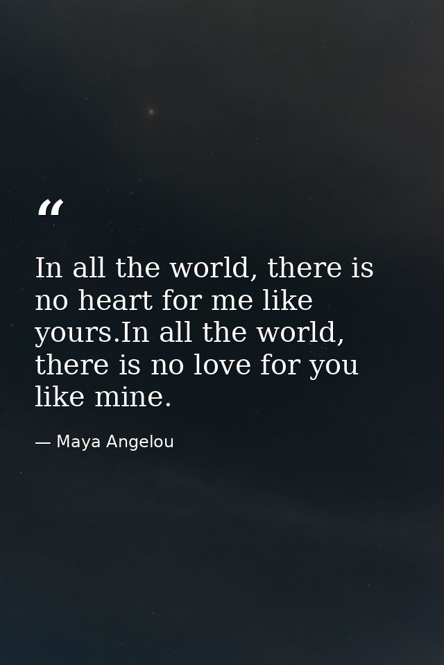 In all the world, there is no heart for me like yours.In all the world, there is no love for you like mine. — Maya Angelou