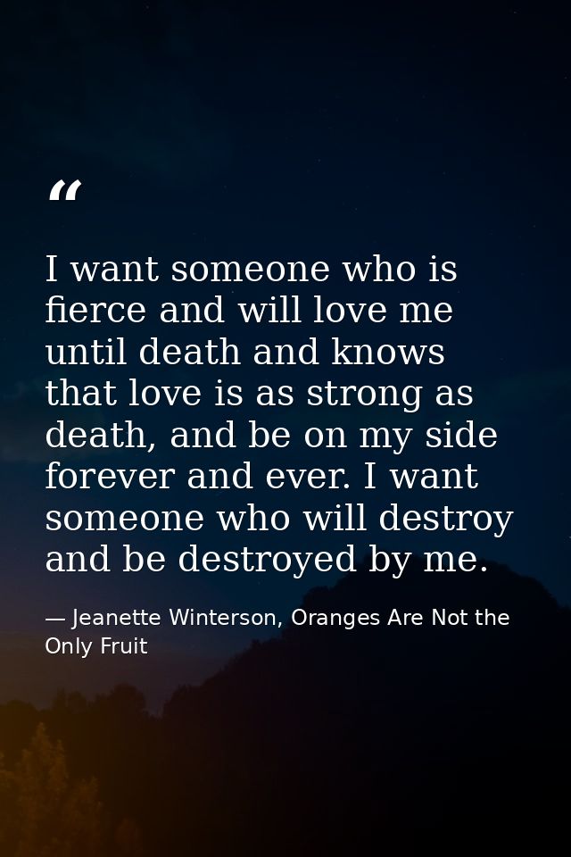 I want someone who is fierce and will love me until death and knows that love is as strong as death, and be on my side f — Jeanette Winterson, Oranges Are Not the Only Fruit