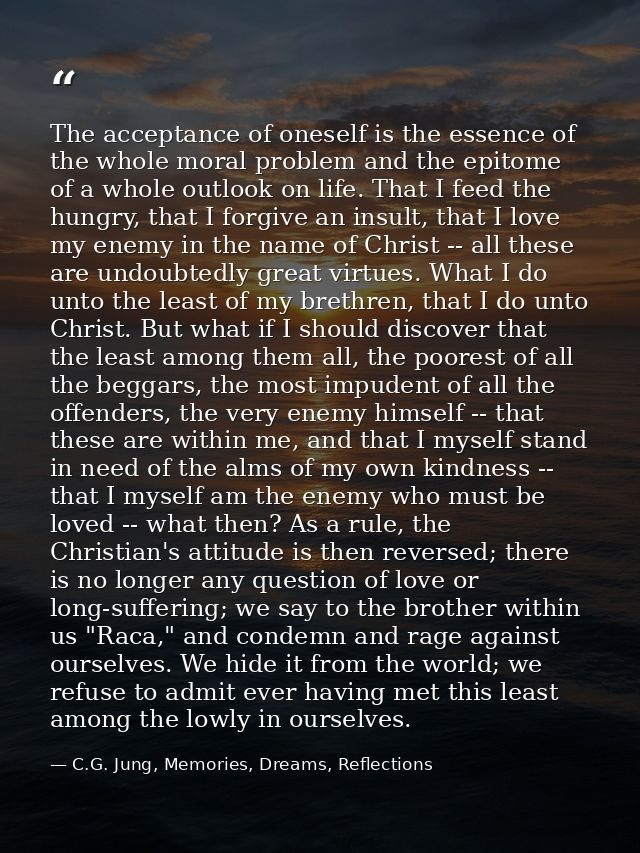 The acceptance of oneself is the essence of the whole moral problem and the epitome of a whole outlook on life. That I f — C.G. Jung, Memories, Dreams, Reflections
