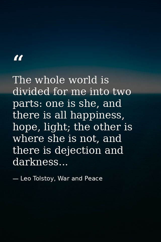 The whole world is divided for me into two parts: one is she, and there is all happiness, hope, light; the other is wher — Leo Tolstoy, War and Peace