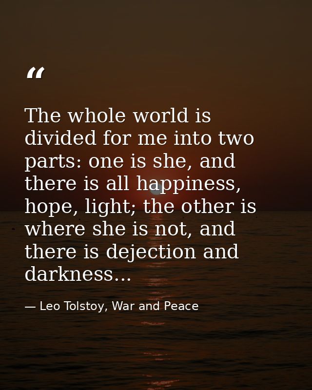The whole world is divided for me into two parts: one is she, and there is all happiness, hope, light; the other is wher — Leo Tolstoy, War and Peace