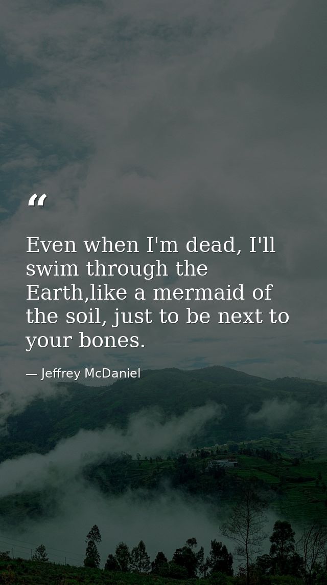 Even when I'm dead, I'll swim through the Earth,like a mermaid of the soil, just to be next to your bones. — Jeffrey McDaniel