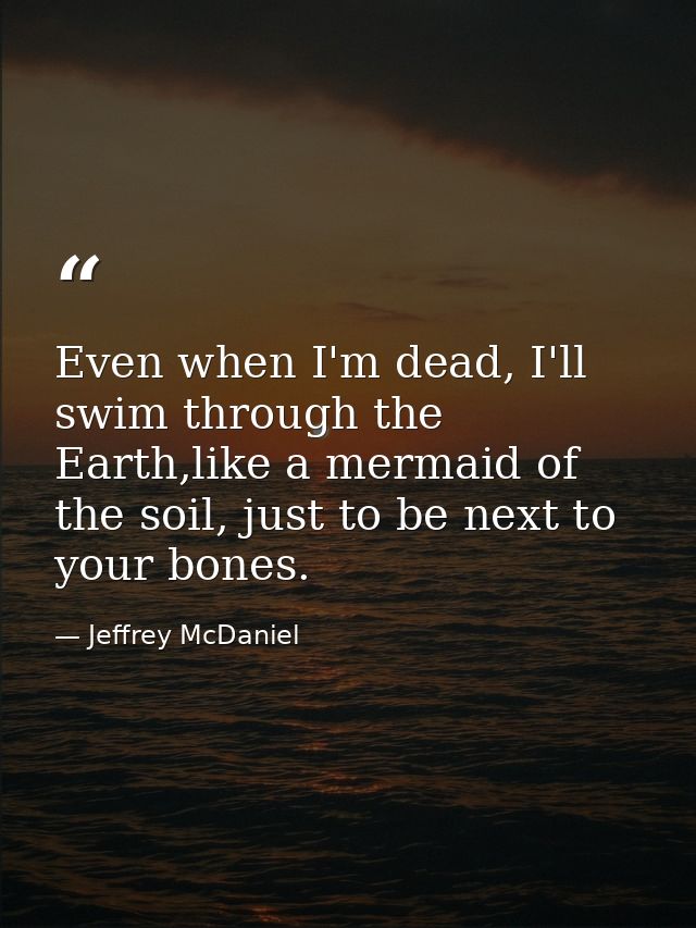 Even when I'm dead, I'll swim through the Earth,like a mermaid of the soil, just to be next to your bones. — Jeffrey McDaniel