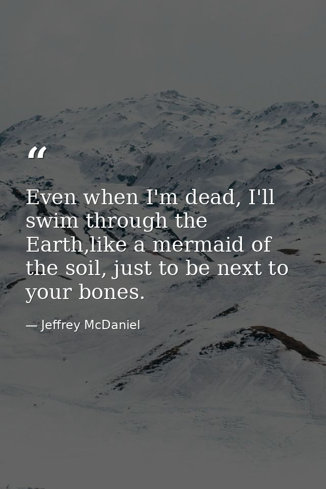 Even when I'm dead, I'll swim through the Earth,like a mermaid of the soil, just to be next to your bones. — Jeffrey McDaniel