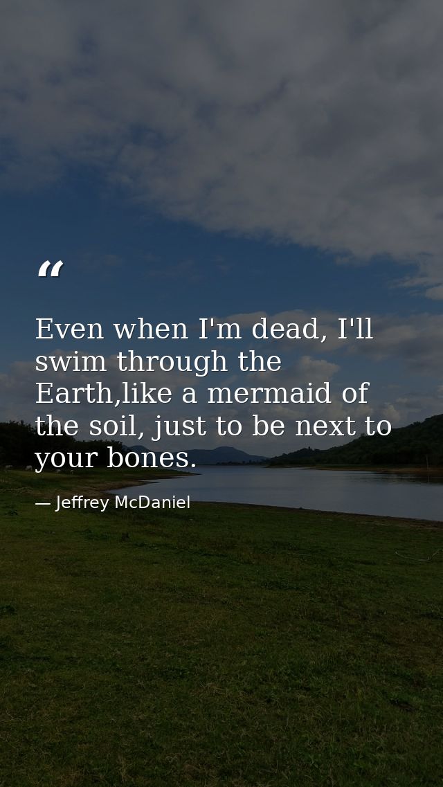 Even when I'm dead, I'll swim through the Earth,like a mermaid of the soil, just to be next to your bones. — Jeffrey McDaniel