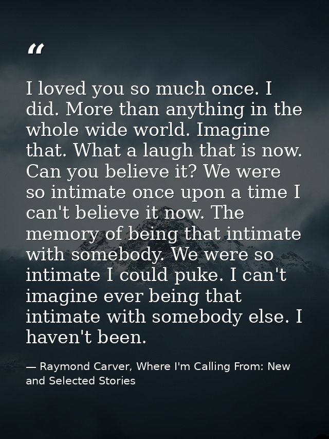 I loved you so much once. I did. More than anything in the whole wide world. Imagine that. What a laugh that is now. Can — Raymond Carver, Where I'm Calling From: New and Selected Stories