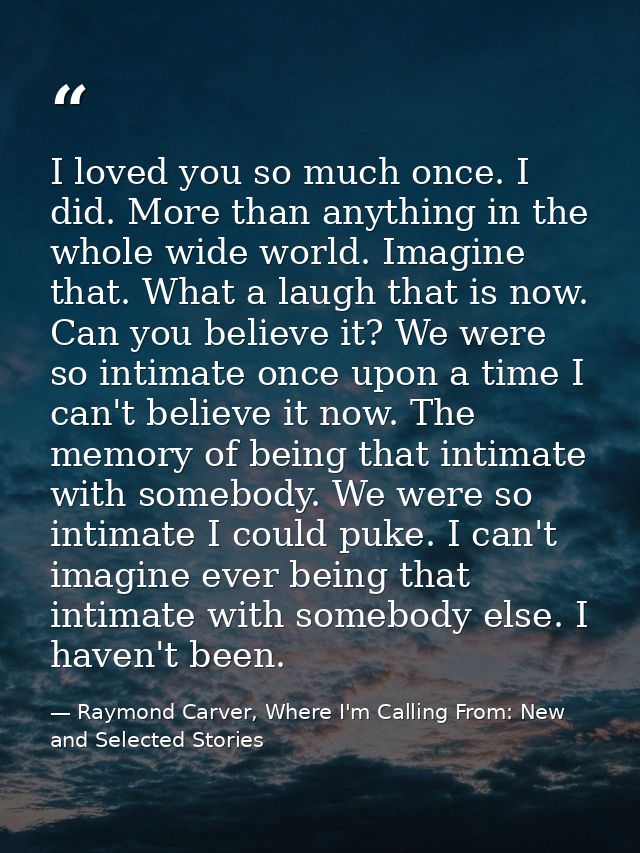 I loved you so much once. I did. More than anything in the whole wide world. Imagine that. What a laugh that is now. Can — Raymond Carver, Where I'm Calling From: New and Selected Stories