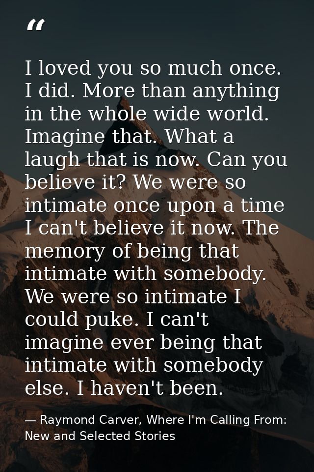 I loved you so much once. I did. More than anything in the whole wide world. Imagine that. What a laugh that is now. Can — Raymond Carver, Where I'm Calling From: New and Selected Stories