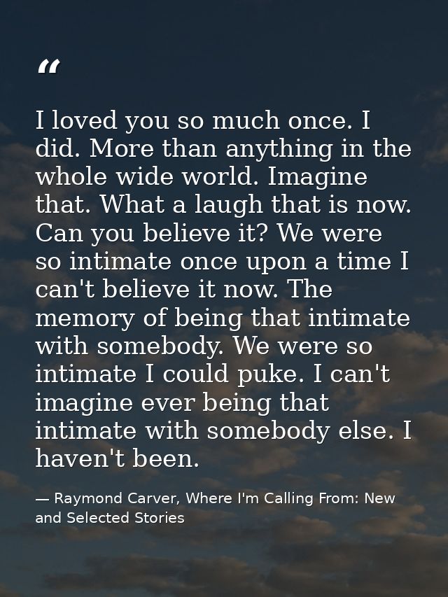 I loved you so much once. I did. More than anything in the whole wide world. Imagine that. What a laugh that is now. Can — Raymond Carver, Where I'm Calling From: New and Selected Stories
