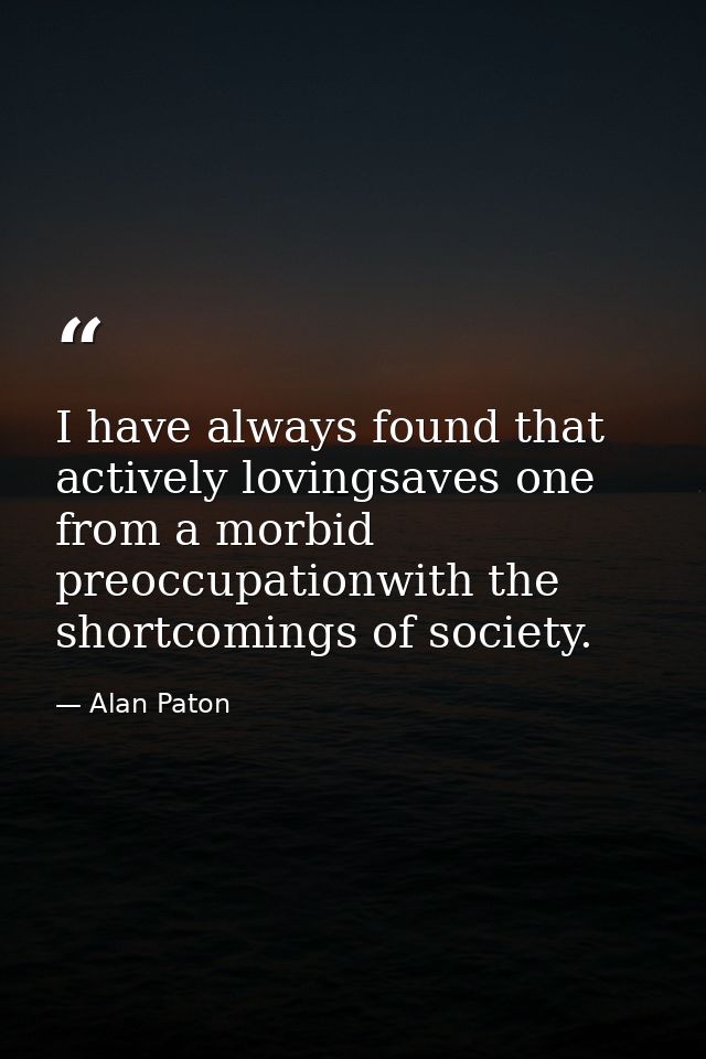 I have always found that actively lovingsaves one from a morbid preoccupationwith the shortcomings of society. — Alan Paton