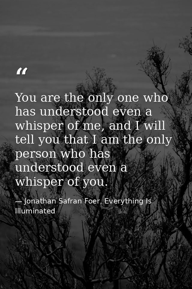 You are the only one who has understood even a whisper of me, and I will tell you that I am the only person who has unde — Jonathan Safran Foer, Everything Is Illuminated
