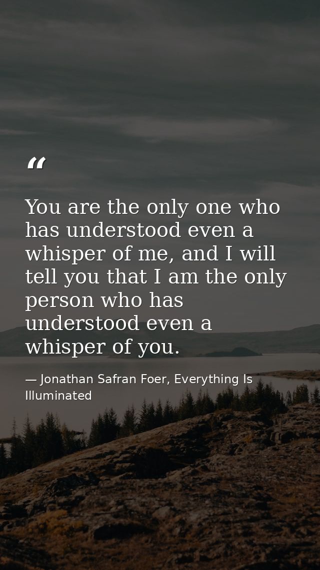 You are the only one who has understood even a whisper of me, and I will tell you that I am the only person who has unde — Jonathan Safran Foer, Everything Is Illuminated