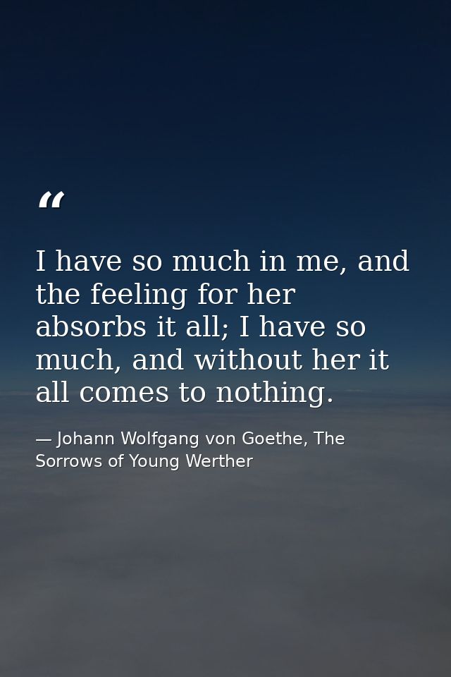 I have so much in me, and the feeling for her absorbs it all; I have so much, and without her it all comes to nothing. — Johann Wolfgang von Goethe, The Sorrows of Young Werther