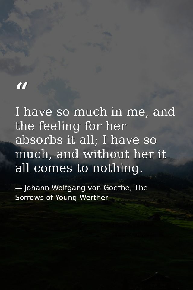 I have so much in me, and the feeling for her absorbs it all; I have so much, and without her it all comes to nothing. — Johann Wolfgang von Goethe, The Sorrows of Young Werther