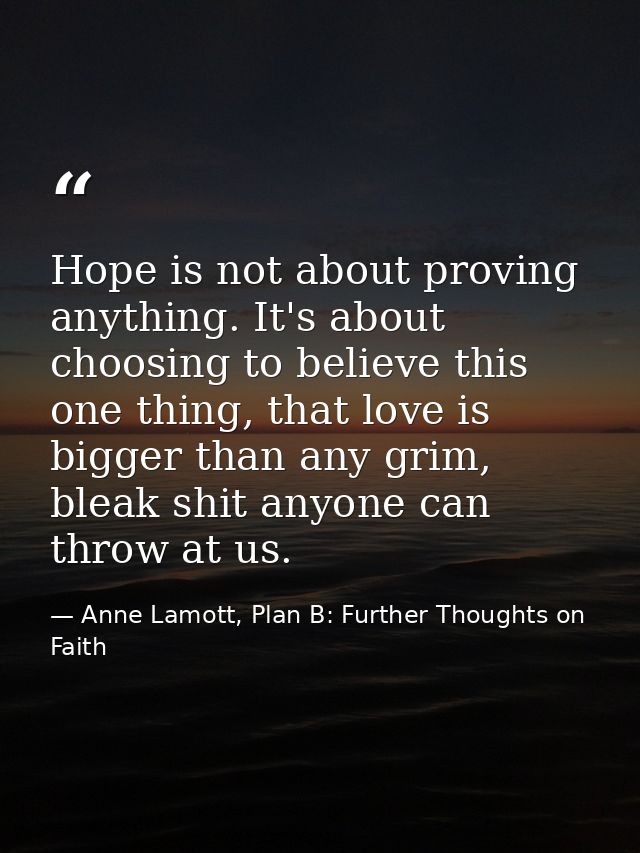 Hope is not about proving anything. It's about choosing to believe this one thing, that love is bigger than any grim, bl — Anne Lamott, Plan B: Further Thoughts on Faith