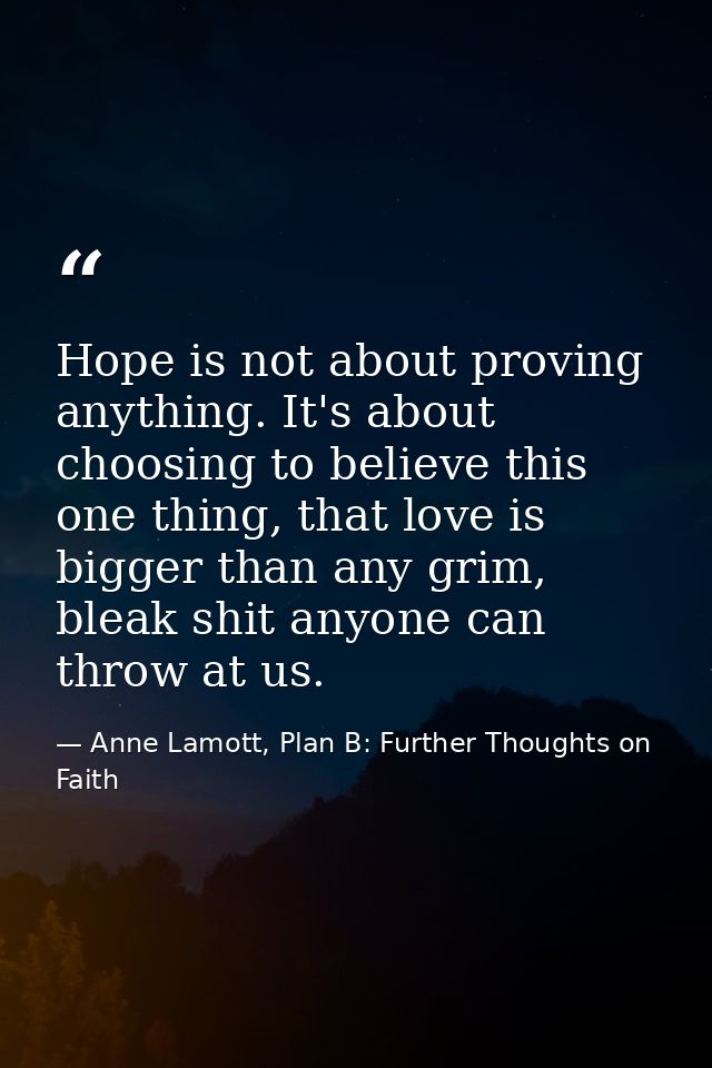 Hope is not about proving anything. It's about choosing to believe this one thing, that love is bigger than any grim, bl — Anne Lamott, Plan B: Further Thoughts on Faith