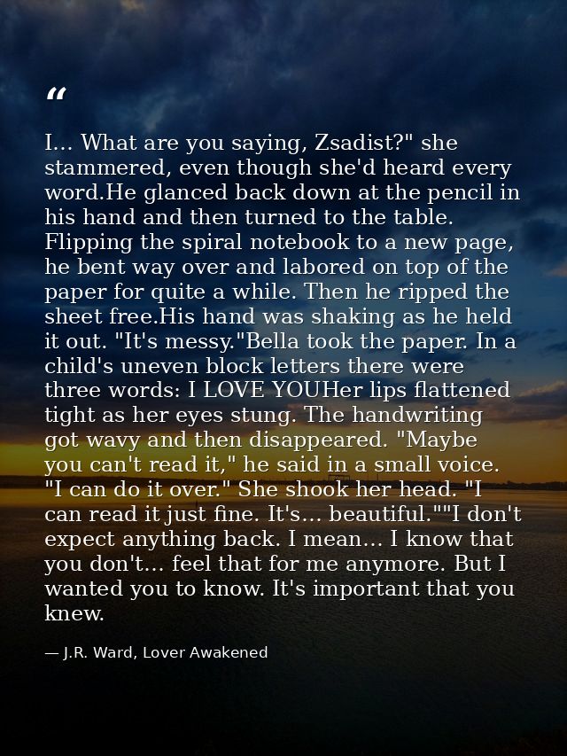 I… What are you saying, Zsadist?" she stammered, even though she'd heard every word.He glanced back down at the pencil i — J.R. Ward, Lover Awakened