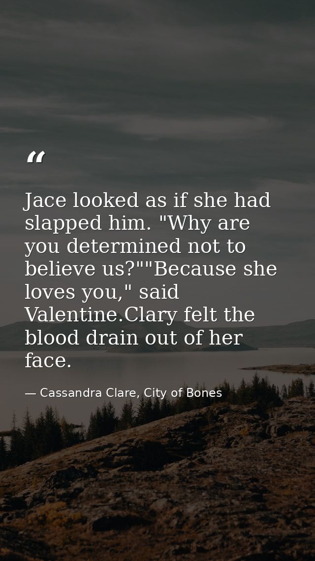 Jace looked as if she had slapped him. "Why are you determined not to believe us?""Because she loves you," said Valentin — Cassandra Clare, City of Bones