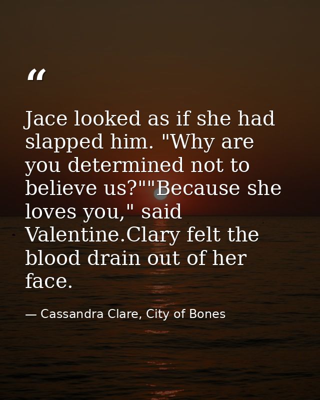 Jace looked as if she had slapped him. "Why are you determined not to believe us?""Because she loves you," said Valentin — Cassandra Clare, City of Bones