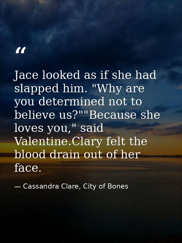 Jace looked as if she had slapped him. "Why are you determined not to believe us?""Because she loves you," said Valentin — Cassandra Clare, City of Bones