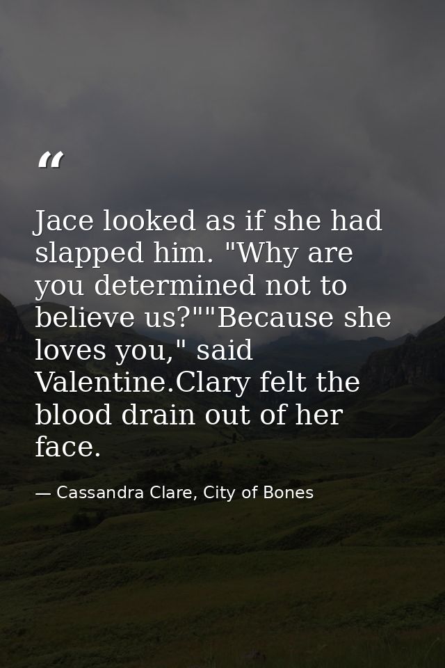 Jace looked as if she had slapped him. "Why are you determined not to believe us?""Because she loves you," said Valentin — Cassandra Clare, City of Bones