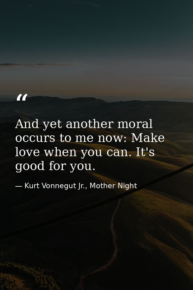 And yet another moral occurs to me now: Make love when you can. It's good for you. — Kurt Vonnegut Jr., Mother Night