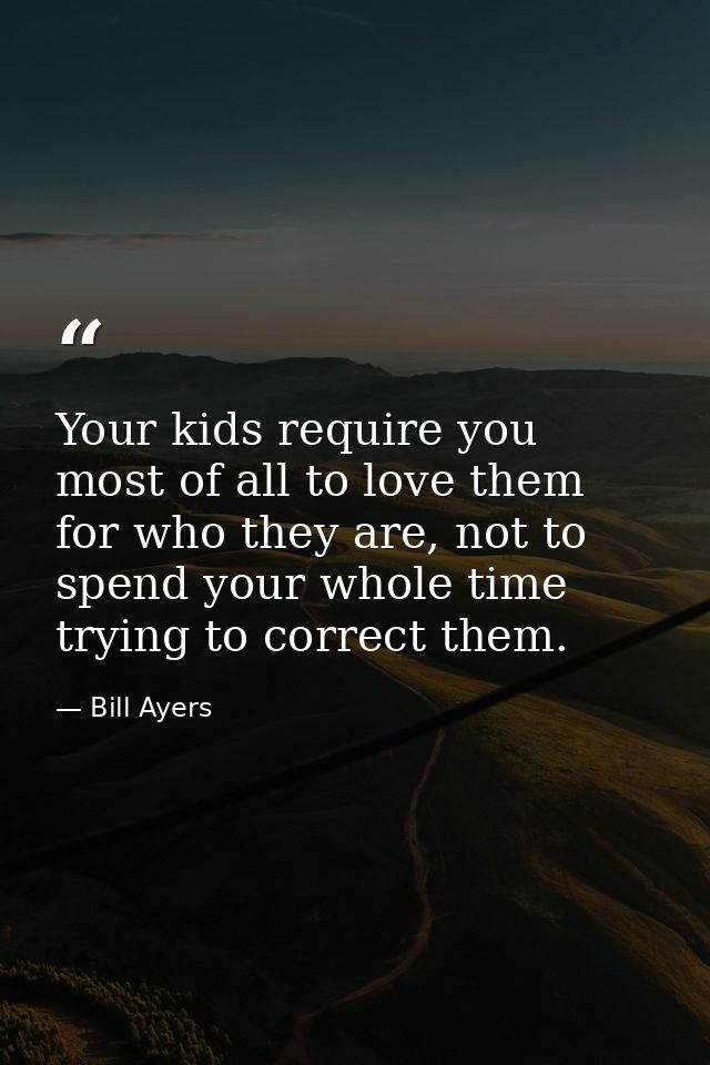 Your kids require you most of all to love them for who they are, not to spend your whole time trying to correct them. — Bill Ayers