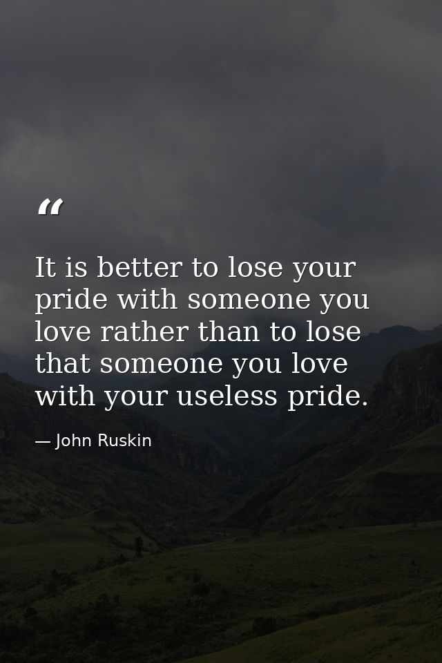 It is better to lose your pride with someone you love rather than to lose that someone you love with your useless pride. — John Ruskin