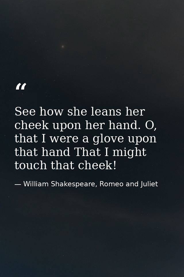 See how she leans her cheek upon her hand. O, that I were a glove upon that hand That I might touch that cheek! — William Shakespeare, Romeo and Juliet
