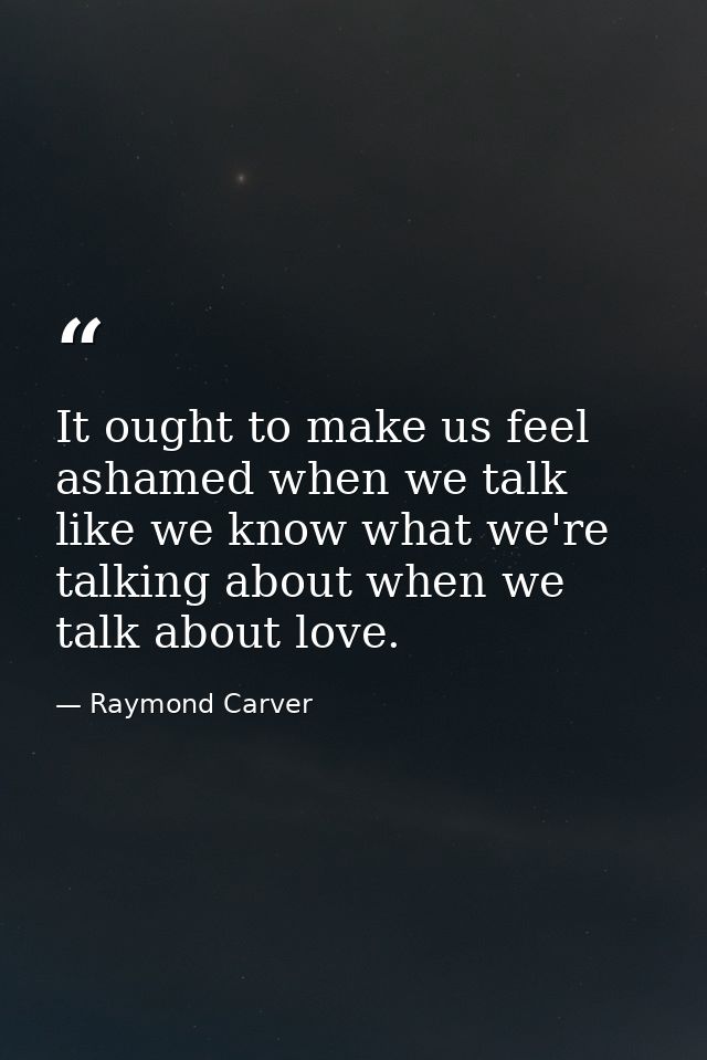 It ought to make us feel ashamed when we talk like we know what we're talking about when we talk about love. — Raymond Carver