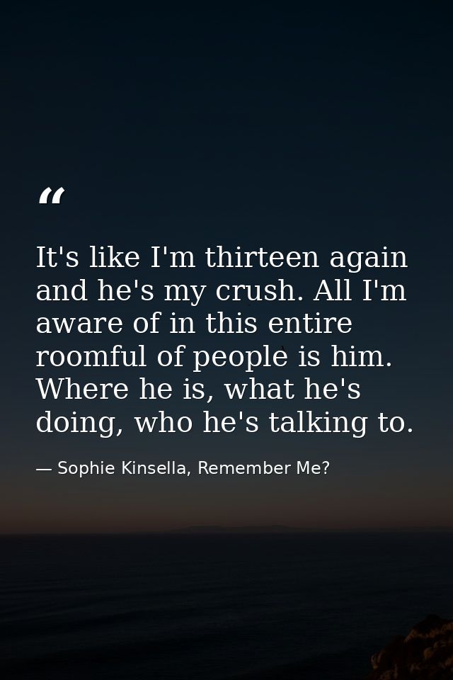It's like I'm thirteen again and he's my crush. All I'm aware of in this entire roomful of people is him. Where he is, w — Sophie Kinsella, Remember Me?